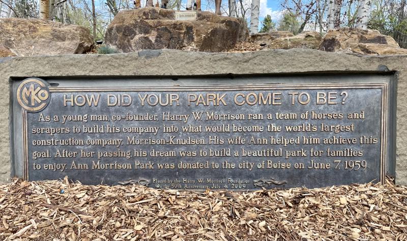 A closeup image of a bronze plaque that reads: " How did your park come to be? As a young man, co-founder, Harry W. Morrison ran a team of horses and scrapers to build his company into what would become the world's largest construction company, Morrison-Knudsen. His wife Ann helped him achieve this goal. After her passing, his dream was to build a beautiful park for families to enjoy. Ann Morrison Park was donated to the city of Boise on June 7, 1959. Placed by the Harry W. Morrison Foundation o
